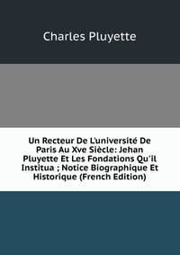 Un Recteur De L'universit? De Paris Au Xve Si?cle: Jehan Pluyette Et Les Fondations Qu'il Institua ; Notice Biographique Et Historique (French Edition)