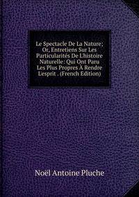 Le Spectacle De La Nature; Or, Entretiens Sur Les Particularit?s De L'histoire Naturelle: Qui Ont Paru Les Plus Propres ? Rendre L'esprit . (French Edition)