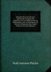 Histoire Du Ciel, O? L'on Recherche L'origine De L'idolatrie, Et Les M?prises De La Philosophie, Sur La Formation, Et Sur Les Influences Des Corps C?lestes (French Edition)