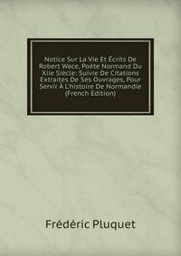 Notice Sur La Vie Et ?crits De Robert Wace, Po?te Normand Du Xiie Si?cle: Suivie De Citations Extraites De Ses Ouvrages, Pour Servir ? L'histoire De Normandie (French Edition)