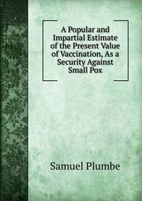 A Popular and Impartial Estimate of the Present Value of Vaccination, As a Security Against Small Pox