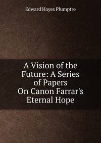 A Vision of the Future: A Series of Papers On Canon Farrar's Eternal Hope
