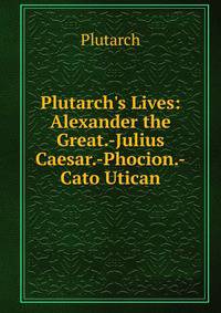 Plutarch's Lives: Alexander the Great.-Julius Caesar.-Phocion.-Cato Utican