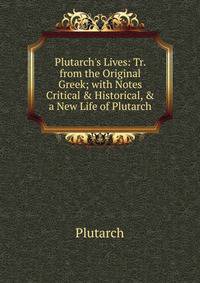 Plutarch's Lives: Tr. from the Original Greek; with Notes Critical &amp; Historical, &amp; a New Life of Plutarch.