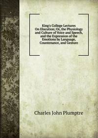 King's College Lectures On Elocution; Or, the Physiology and Culture of Voice and Speech, and the Expression of the Emotions by Language, Countenance, and Gesture