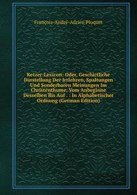 Ketzer-Lexicon: Oder, Geschictliche Darstellung Der Irrlehren, Spaltungen Und Sonderbaren Meinungen Im Christenthume, Vom Anbeginne Desselben Bis Auf . : In Alphabetischer Ordnung (German Edition)