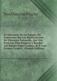 Le Spectacle De La Nature, Ou Entretiens Sur Les Particularit?s De L'histoire Naturelle, Qui Ont Paru Les Plus Propres ? Rendre Les Jeunes-Gens Curieux, &amp; ? Leur Former L'esprit . (French Edition)