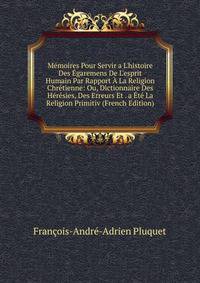M?moires Pour Servir a L'histoire Des ?garemens De L'esprit Humain Par Rapport ? La Religion Chr?tienne: Ou, Dictionnaire Des H?r?sies, Des Erreurs Et . a ?t? La Religion Primitiv (French Edition)