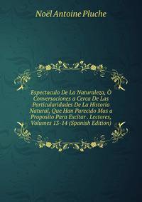 Espectaculo De La Naturaleza, O Conversaciones a Cerca De Las Particularidades De La Historia Natural, Que Han Parecido Mas a Proposito Para Excitar . Lectores, Volumes 13-14 (Spanish Edition)