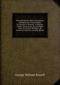 The Irish Home-Rule Convention: 'thoughts for a Convention,' by George W. Russell. 'a Defence of the Convention,' by the Right Hon. Sir Horace Plunkett. an American Opinion, by John Quinn