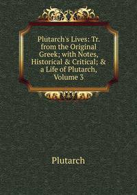 Plutarch's Lives: Tr. from the Original Greek; with Notes, Historical &amp; Critical; &amp; a Life of Plutarch, Volume 3
