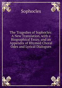 The Tragedies of Sophocles: A New Translation, with a Biographical Essay, and an Appendix of Rhymed Choral Odes and Lyrical Dialogues