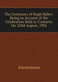 The Centenary of Hugh Miller: Being an Account of the Celebration Held at Cromarty On 22Nd August, 1902