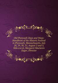 Old Plymouth Days and Ways: Handbook of the Historic Festival in Plymouth, Massachusetts, July 28, 29, 30, 31, August 2 and 3, Mdcccxcvii, Margaret Maclaren Eager, Director
