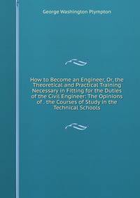How to Become an Engineer, Or, the Theoretical and Practical Training Necessary in Fitting for the Duties of the Civil Engineer: The Opinions of . the Courses of Study in the Technical Schools