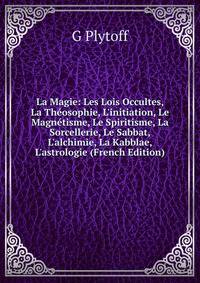La Magie: Les Lois Occultes, La Th?osophie, L'initiation, Le Magn?tisme, Le Spiritisme, La Sorcellerie, Le Sabbat, L'alchimie, La Kabblae, L'astrologie (French Edition)