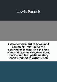 A chronological list of books and pamphlets, relating to the doctrine of chances and the rate of mortality, annuities, reversions, marine and fire . parliamentary reports connected with friendly
