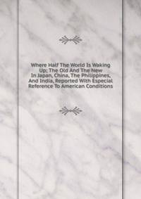 Where Half The World Is Waking Up; The Old And The New In Japan, China, The Philippines, And India, Reported With Especial Reference To American Conditions