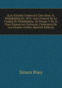 (Los) Estados Unidos En Cien Anos; O, Philadelphia En 1876: Guia General De La Ciudad De Philadelphia, Su Parque Y De La Gran Exposicion Universal, Centenaria De Los Estados Unidos (Spanish Edition)