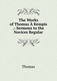 The Works of Thomas A Kempis .: Sermons to the Novices Regular