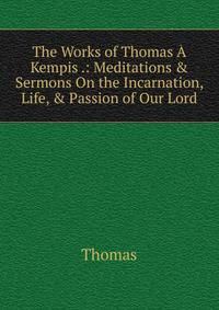 The Works of Thomas ? Kempis .: Meditations &amp; Sermons On the Incarnation, Life, &amp; Passion of Our Lord