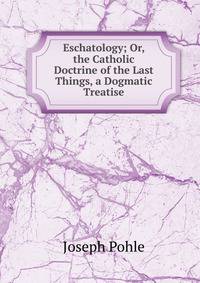 Eschatology; Or, the Catholic Doctrine of the Last Things, a Dogmatic Treatise