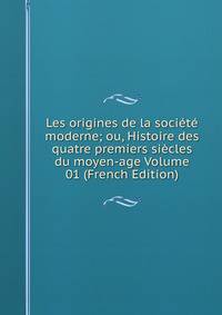 Les origines de la societe moderne; ou, Histoire des quatre premiers siecles du moyen-age Volume 01 (French Edition)