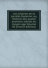 Les origines de la societe moderne; ou, Histoire des quatre premiers siecles du moyen-age Volume 02 (French Edition)