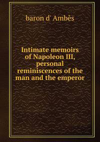 Intimate memoirs of Napoleon III, personal reminiscences of the man and the emperor