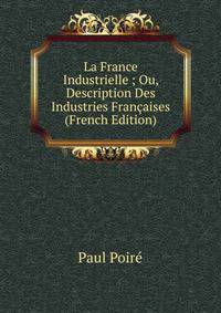 La France Industrielle ; Ou, Description Des Industries Francaises (French Edition)