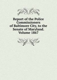 Report of the Police Commissioners of Baltimore City, to the Senate of Maryland. Volume 1867
