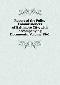 Report of the Police Commissioners of Baltimore City, with Accompanying Documents. Volume 1861
