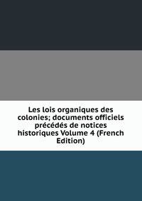 Les lois organiques des colonies; documents officiels precedes de notices historiques Volume 4 (French Edition)