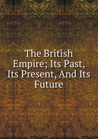 The British Empire; Its Past, Its Present, And Its Future