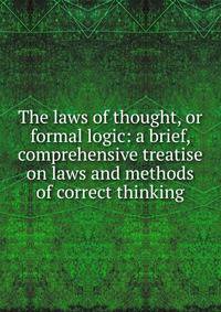 The laws of thought, or formal logic: a brief, comprehensive treatise on laws and methods of correct thinking