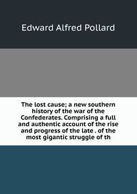 The lost cause; a new southern history of the war of the Confederates. Comprising a full and authentic account of the rise and progress of the late . of the most gigantic struggle of th