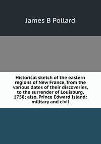 Historical sketch of the eastern regions of New France, from the various dates of their discoveries, to the surrender of Louisburg, 1758; also, Prince Edward Island: military and civil