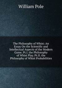 The Philosophy of Whist: An Essay On the Scientific and Intellectual Aspects of the Modern Game. Pt.I. the Philosophy of Whist Play. Pt.II. the Philosophy of Whist Probabilities