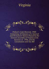 Pollard's Code Biennial, 1908: Containing All Statutes of a General and Permanent Nature Passed by the General Assembly of Virginia at Its Sessions of . 1904, and the Constitution and Tax Bill