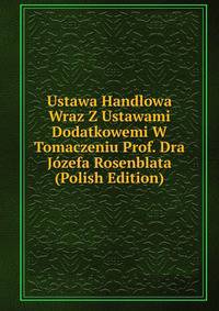 Ustawa Handlowa Wraz Z Ustawami Dodatkowemi W Tomaczeniu Prof. Dra Jozefa Rosenblata (Polish Edition)