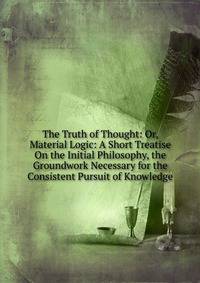 The Truth of Thought: Or, Material Logic: A Short Treatise On the Initial Philosophy, the Groundwork Necessary for the Consistent Pursuit of Knowledge
