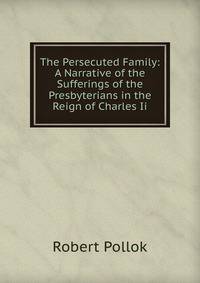 The Persecuted Family: A Narrative of the Sufferings of the Presbyterians in the Reign of Charles Ii.