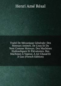 Trait? De M?canique G?n?rale: Des Moteurs Anim?s. De L'eau Et Du Vent Comme Moteurs. Des Machines Hydrauliques Et ?l?vatoires. Des Machines ? Vapeur, ? Air Chaud Et ? Gaz (French Edition)