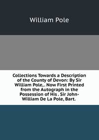 Collections Towards a Description of the County of Devon: By Sir William Pole, . Now First Printed from the Autograph in the Possession of His . Sir John-William De La Pole, Bart. .