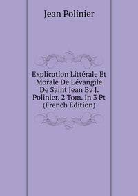 Explication Litt?rale Et Morale De L'?vangile De Saint Jean By J. Polinier. 2 Tom. In 3 Pt (French Edition)