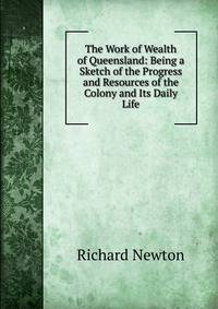 The Work of Wealth of Queensland: Being a Sketch of the Progress and Resources of the Colony and Its Daily Life