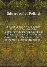 The Lost Cause: A New Southern History of the War of the Confederates. Comprising a Full and Authentic Account of the Rise and Progress of the Lates . Adventures of the Most Gigantic Struggle of T