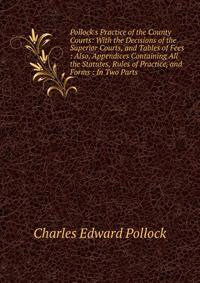 Pollock's Practice of the County Courts: With the Decisions of the Superior Courts, and Tables of Fees : Also, Appendices Containing All the Statutes, Rules of Practice, and Forms : In Two Parts