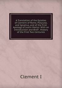 A Translation of the Epistles of Clement of Rome, Polycarp, and Ignatius, and of the First Apology of Justin Martyr: With an Introduction and Brief . History of the First Two Centuries