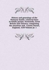 History and genealogy of the Pomeroy family: colateral lines in family groups, Normandy, Great Britain and America; comprising the ancestors and . County Dorset, England, 1630 Volume pt. 1